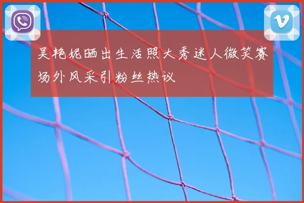 吴艳妮晒出生活照大秀迷人微笑赛场外风采引粉丝热议