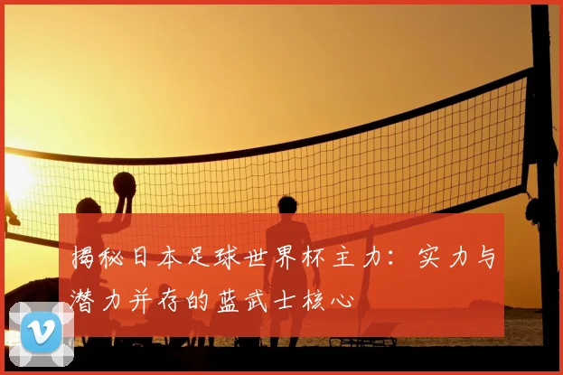 揭秘日本足球世界杯主力：实力与潜力并存的蓝武士核心